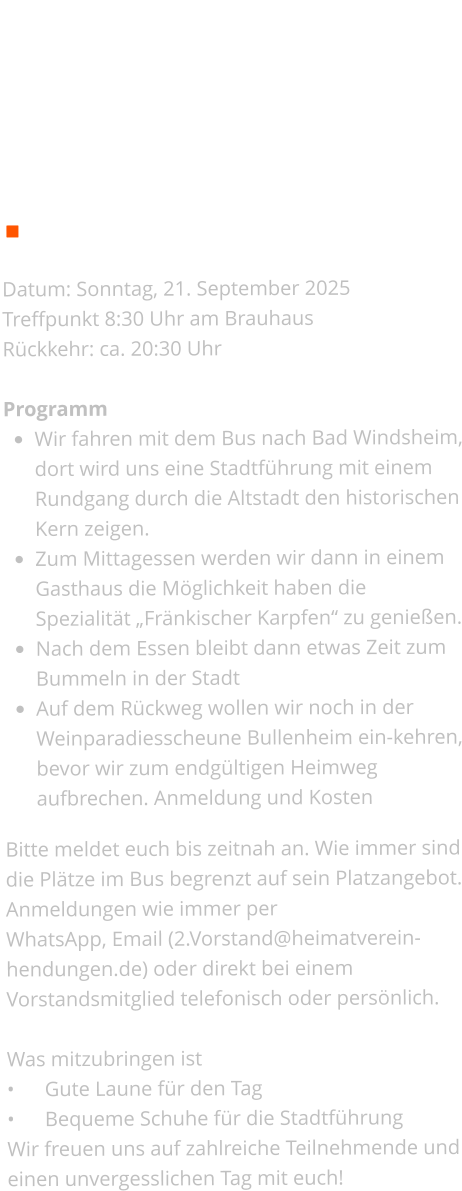 Ausflug   Termin: 21.09.2025      Details zum Ausflug  Datum: Sonntag, 21. September 2025 Treffpunkt 8:30 Uhr am Brauhaus Rückkehr: ca. 20:30 Uhr  Programm •	Wir fahren mit dem Bus nach Bad Windsheim, dort wird uns eine Stadtführung mit einem Rundgang durch die Altstadt den historischen Kern zeigen. •	Zum Mittagessen werden wir dann in einem Gasthaus die Möglichkeit haben die Spezialität „Fränkischer Karpfen“ zu genießen. •	Nach dem Essen bleibt dann etwas Zeit zum Bummeln in der Stadt •	Auf dem Rückweg wollen wir noch in der Weinparadiesscheune Bullenheim ein-kehren, bevor wir zum endgültigen Heimweg aufbrechen. Anmeldung und Kosten  Bitte meldet euch bis zeitnah an. Wie immer sind die Plätze im Bus begrenzt auf sein Platzangebot. Anmeldungen wie immer per  WhatsApp, Email (2.Vorstand@heimatverein-hendungen.de) oder direkt bei einem Vorstandsmitglied telefonisch oder persönlich.  Was mitzubringen ist •	Gute Laune für den Tag •	Bequeme Schuhe für die Stadtführung Wir freuen uns auf zahlreiche Teilnehmende und einen unvergesslichen Tag mit euch!
