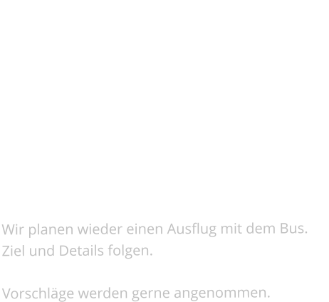 Ausflug   Termin: in den Sommermonaten(genauer Termin folgt)      Wir planen wieder einen Ausflug mit dem Bus. Ziel und Details folgen.  Vorschläge werden gerne angenommen.